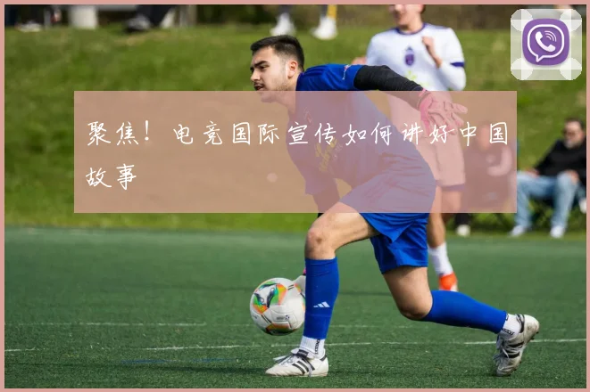 聚焦！电竞国际宣传如何讲好中国故事