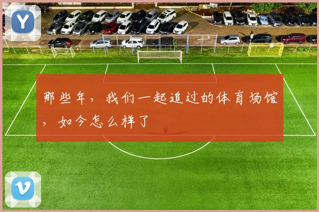 那些年，我们一起追过的体育场馆，如今怎么样了