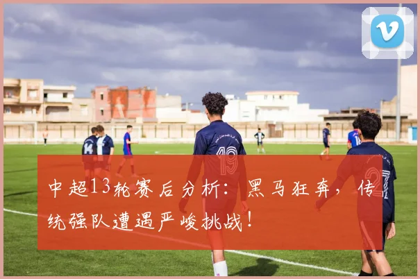 中超13轮赛后分析：黑马狂奔，传统强队遭遇严峻挑战！