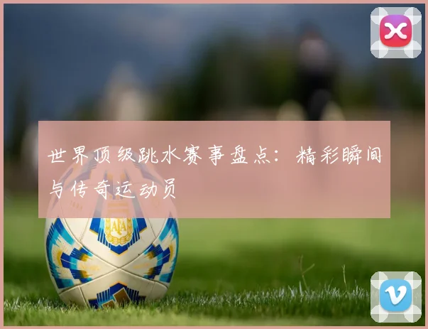 世界顶级跳水赛事盘点：精彩瞬间与传奇运动员