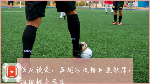 伤病侵袭,苏超助攻榜巨星缺席,谁能挺身而出