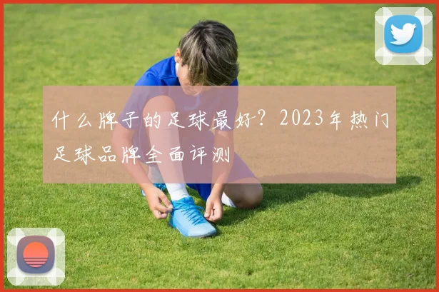 什么牌子的足球最好?2023年热门足球品牌全面评测
