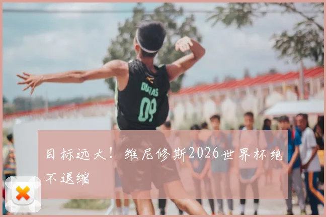 目标远大！维尼修斯2026世界杯绝不退缩
