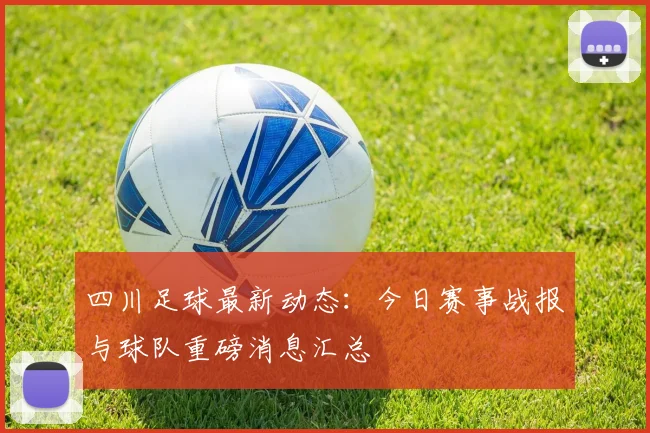 四川足球最新动态：今日赛事战报与球队重磅消息汇总